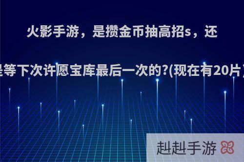 火影手游，是攒金币抽高招s，还是等下次许愿宝库最后一次的?(现在有20片)?