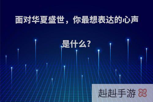 面对华夏盛世，你最想表达的心声是什么?