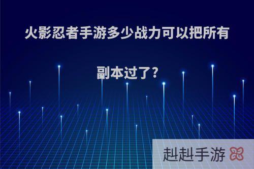 火影忍者手游多少战力可以把所有副本过了?