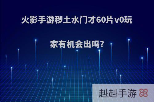 火影手游秽土水门才60片v0玩家有机会出吗?