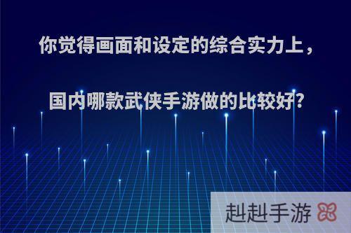 你觉得画面和设定的综合实力上，国内哪款武侠手游做的比较好?