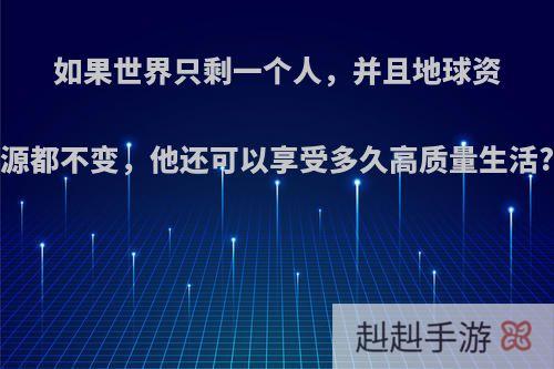 如果世界只剩一个人，并且地球资源都不变，他还可以享受多久高质量生活?