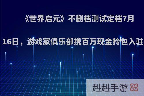 《世界启元》不删档测试定档7月16日，游戏家俱乐部携百万现金拎包入驻