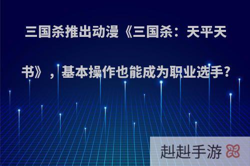 三国杀推出动漫《三国杀：天平天书》，基本操作也能成为职业选手?