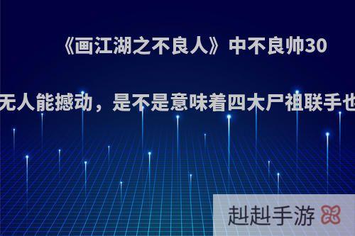 《画江湖之不良人》中不良帅300年功力无人能撼动，是不是意味着四大尸祖联手也打不赢?