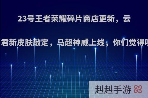 23号王者荣耀碎片商店更新，云中君新皮肤敲定，马超神威上线，你们觉得呢?