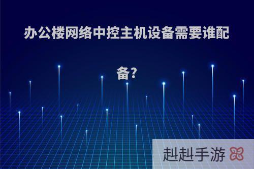 办公楼网络中控主机设备需要谁配备?