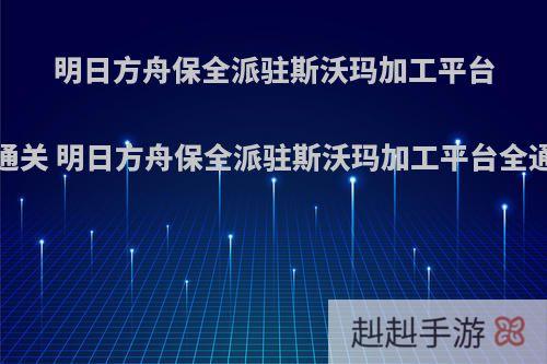 明日方舟保全派驻斯沃玛加工平台怎么通关 明日方舟保全派驻斯沃玛加工平台全通攻略