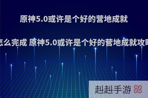 原神5.0或许是个好的营地成就怎么完成 原神5.0或许是个好的营地成就攻略