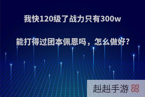 我快120级了战力只有300w能打得过团本佩恩吗，怎么做好?