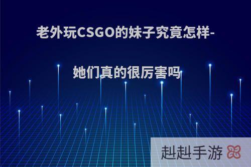 老外玩CSGO的妹子究竟怎样- 她们真的很厉害吗