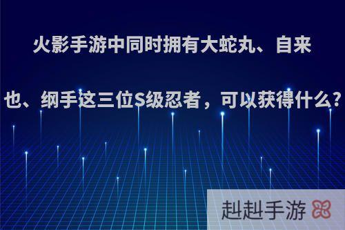 火影手游中同时拥有大蛇丸、自来也、纲手这三位S级忍者，可以获得什么?