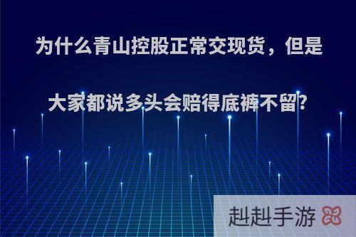 为什么青山控股正常交现货，但是大家都说多头会赔得底裤不留?