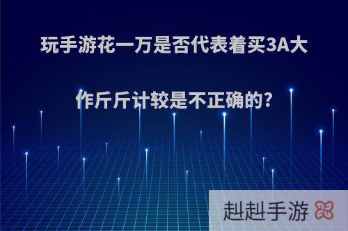 玩手游花一万是否代表着买3A大作斤斤计较是不正确的?