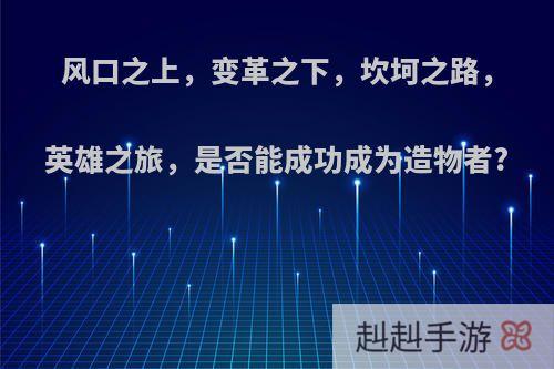 风口之上，变革之下，坎坷之路，英雄之旅，是否能成功成为造物者?