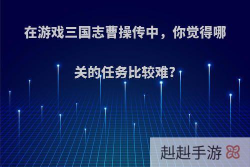 在游戏三国志曹操传中，你觉得哪关的任务比较难?