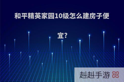 和平精英家园10级怎么建房子便宜?