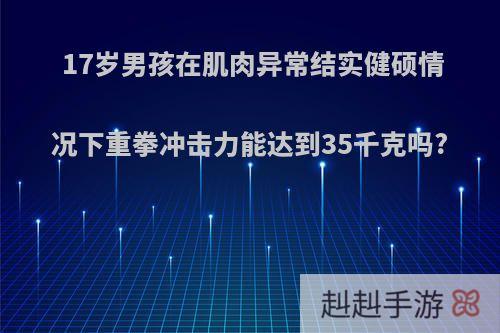 17岁男孩在肌肉异常结实健硕情况下重拳冲击力能达到35千克吗?