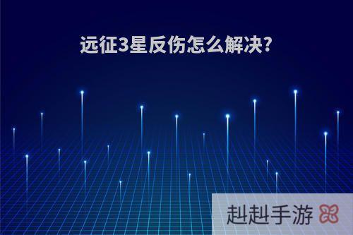 远征3星反伤怎么解决?