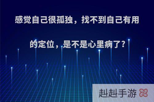 感觉自己很孤独，找不到自己有用的定位，是不是心里病了?