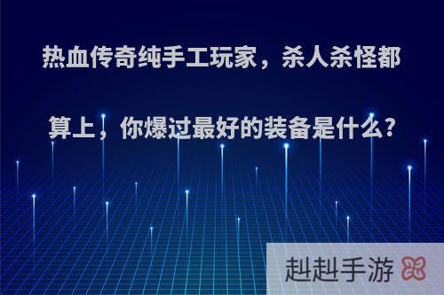 热血传奇纯手工玩家，杀人杀怪都算上，你爆过最好的装备是什么?