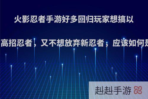 火影忍者手游好多回归玩家想搞以前的高招忍者，又不想放弃新忍者，应该如何是好?