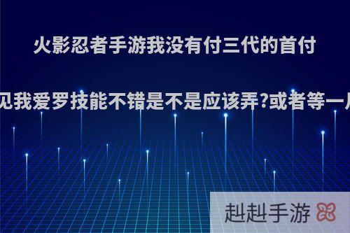 火影忍者手游我没有付三代的首付，看见我爱罗技能不错是不是应该弄?或者等一月的s?