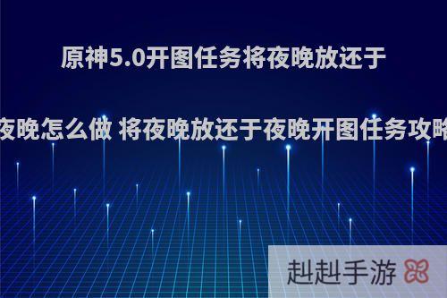 原神5.0开图任务将夜晚放还于夜晚怎么做 将夜晚放还于夜晚开图任务攻略