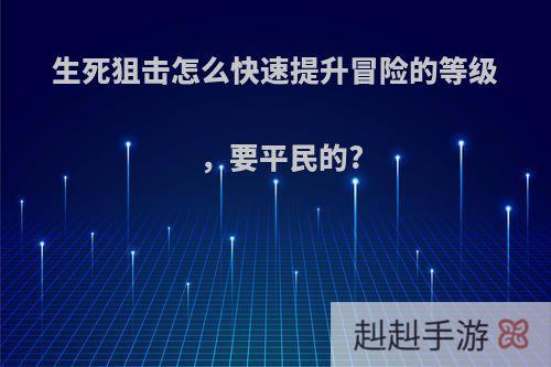 生死狙击怎么快速提升冒险的等级，要平民的?