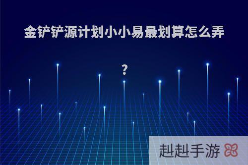 金铲铲源计划小小易最划算怎么弄?