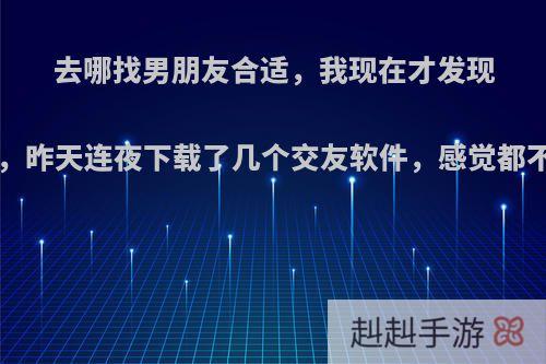 去哪找男朋友合适，我现在才发现找男朋友好难啊，昨天连夜下载了几个交友软件，感觉都不靠谱(*￣m￣)?