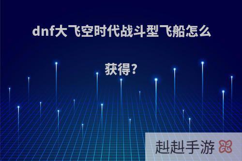 dnf大飞空时代战斗型飞船怎么获得?