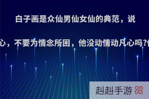 白子画是众仙男仙女仙的典范，说不可动情动凡心，不要为情念所困，他没动情动凡心吗?他没动情念吗?