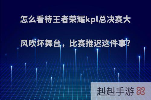 怎么看待王者荣耀kpl总决赛大风吹坏舞台，比赛推迟这件事?(kpl总决赛西安刮大风)