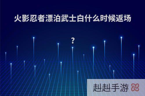 火影忍者漂泊武士白什么时候返场?