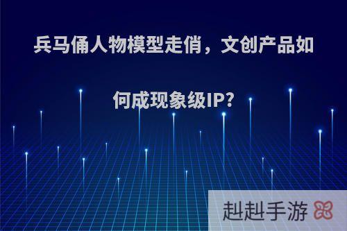 兵马俑人物模型走俏，文创产品如何成现象级IP?