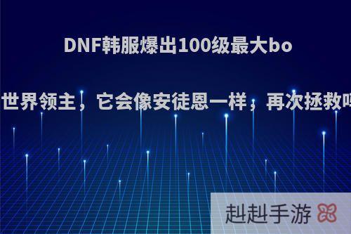 DNF韩服爆出100级最大boss世界领主，它会像安徒恩一样，再次拯救吗?