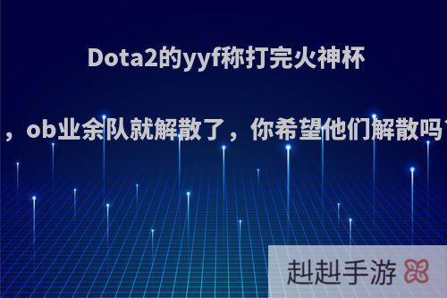 Dota2的yyf称打完火神杯，ob业余队就解散了，你希望他们解散吗?