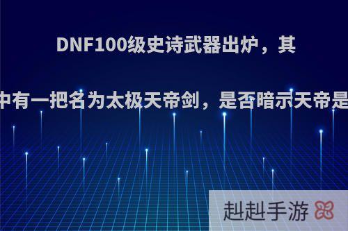 DNF100级史诗武器出炉，其中有一把名为太极天帝剑，是否暗示天帝是?