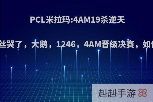 PCL米拉玛:4AM19杀逆天改命粉丝哭了，大鹅，1246，4AM晋级决赛，如何点评?