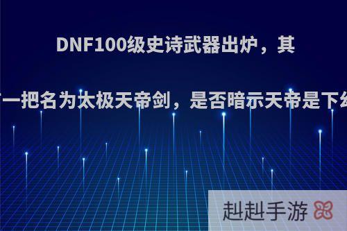 DNF100级史诗武器出炉，其中有一把名为太极天帝剑，是否暗示天帝是下幻神?