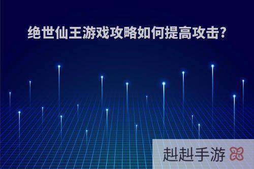 绝世仙王游戏攻略如何提高攻击?