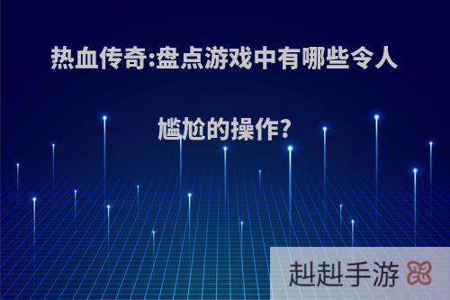 热血传奇:盘点游戏中有哪些令人尴尬的操作?