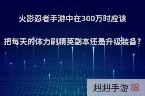 火影忍者手游中在300万时应该把每天的体力刷精英副本还是升级装备?