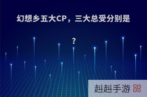 幻想乡五大CP，三大总受分别是?