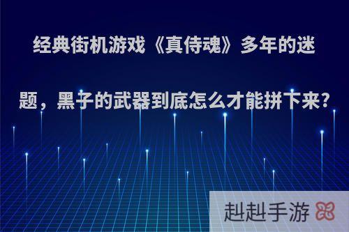 经典街机游戏《真侍魂》多年的迷题，黑子的武器到底怎么才能拼下来?