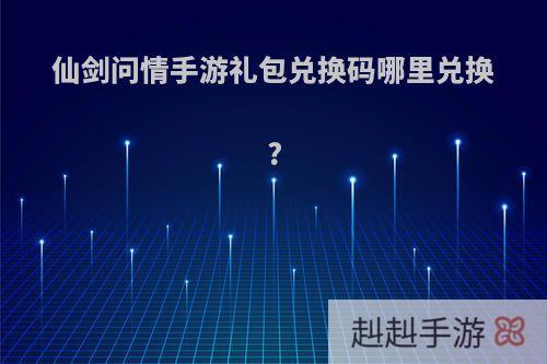 仙剑问情手游礼包兑换码哪里兑换?