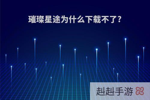 璀璨星途为什么下载不了?