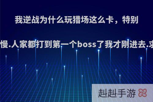 我逆战为什么玩猎场这么卡，特别是进图非常慢.人家都打到第一个boss了我才刚进去.求解决方案?