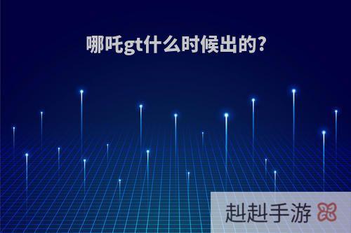 哪吒gt什么时候出的?